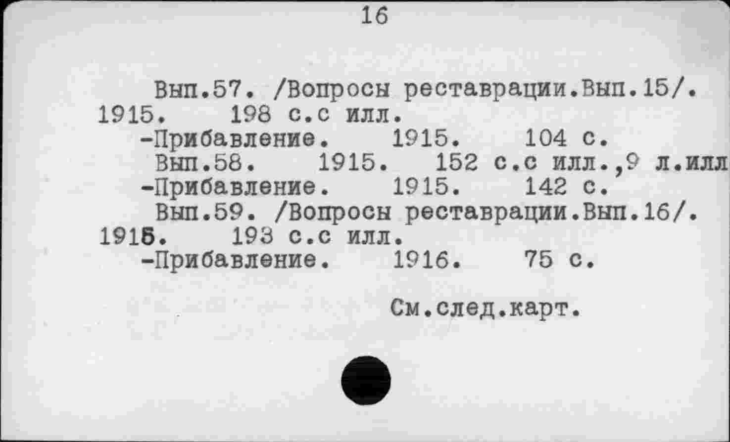 ﻿16
Вып.57. /Вопросы реставрации.Вып.15/. 1915.	198 с.с илл.
-Прибавление.	1915.	104 с.
Вып.58.	1915.	152 с.с илл.,9 л.илл
-Прибавление.	1915.	142 с.
Вып.59. /Вопросы реставрации.Вып.16/. 1915.	198 с.с илл.
-Прибавление. 1916.	75 с.
См.след.карт.